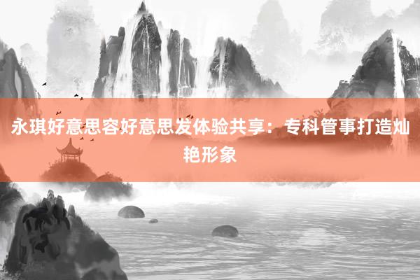 永琪好意思容好意思发体验共享：专科管事打造灿艳形象